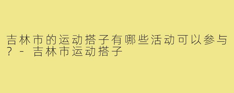 吉林市的运动搭子有哪些活动可以参与？-吉林市运动搭子