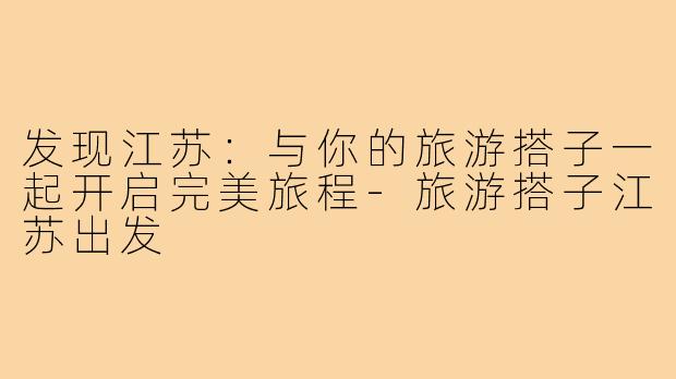 发现江苏:与你的旅游搭子一起开启完美旅程-旅游搭子江苏出发