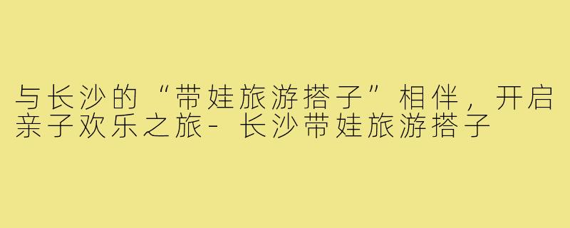 与长沙的“带娃旅游搭子”相伴,开启亲子欢乐之旅-长沙带娃旅游搭子