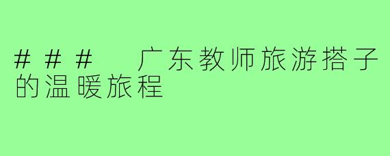 ### 广东教师旅游搭子的温暖旅程