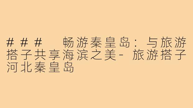 ### 畅游秦皇岛:与旅游搭子共享海滨之美-旅游搭子河北秦皇岛