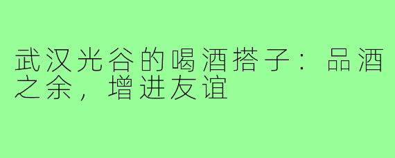 武汉光谷的喝酒搭子：品酒之余，增进友谊