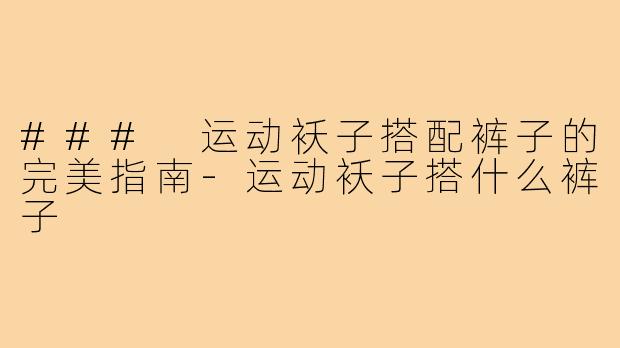 ### 运动袄子搭配裤子的完美指南-运动袄子搭什么裤子