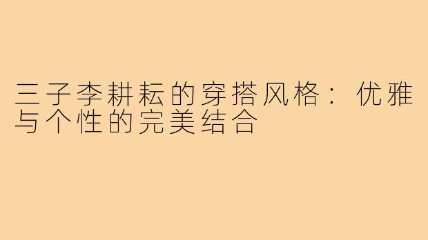三子李耕耘的穿搭风格:优雅与个性的完美结合