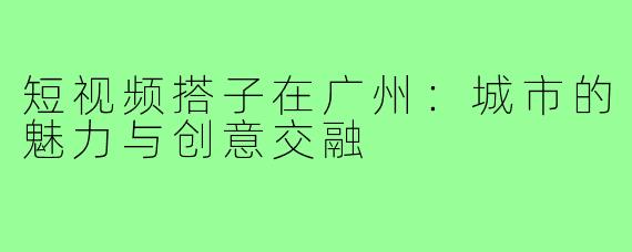 短视频搭子在广州：城市的魅力与创意交融