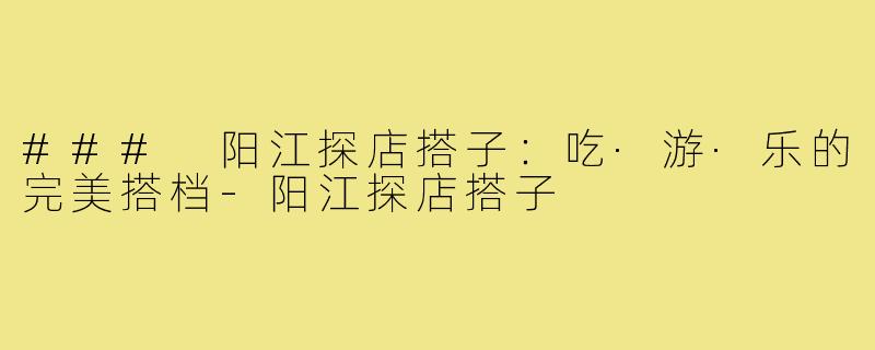 ### 阳江探店搭子:吃·游·乐的完美搭档-阳江探店搭子