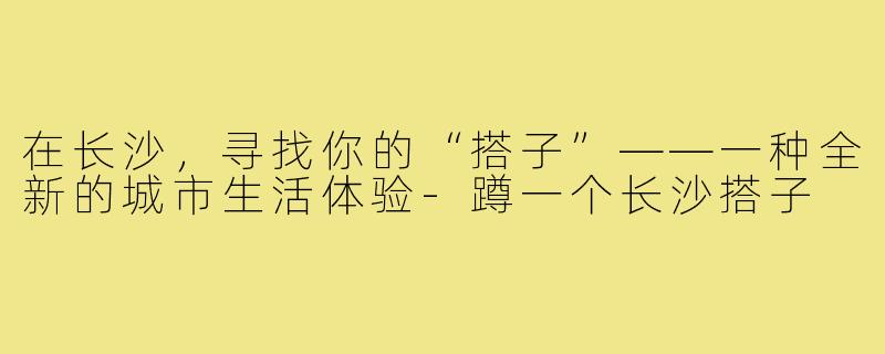 在长沙,寻找你的“搭子”——一种全新的城市生活体验-蹲一个长沙搭子