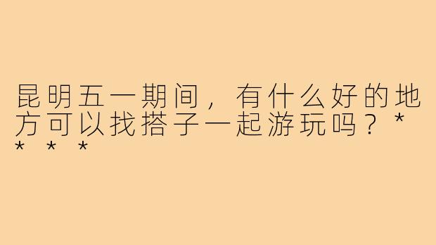 昆明五一期间,有什么好的地方可以找搭子一起游玩吗?****