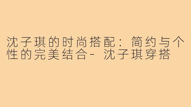 沈子琪的时尚搭配:简约与个性的完美结合-沈子琪穿搭