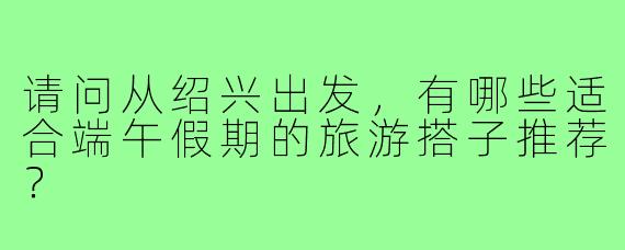 请问从绍兴出发，有哪些适合端午假期的旅游搭子推荐？