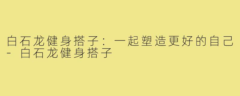 白石龙健身搭子:一起塑造更好的自己-白石龙健身搭子