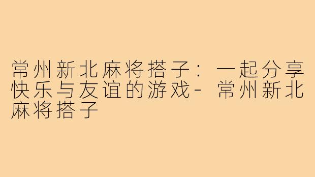 常州新北麻将搭子:一起分享快乐与友谊的游戏-常州新北麻将搭子