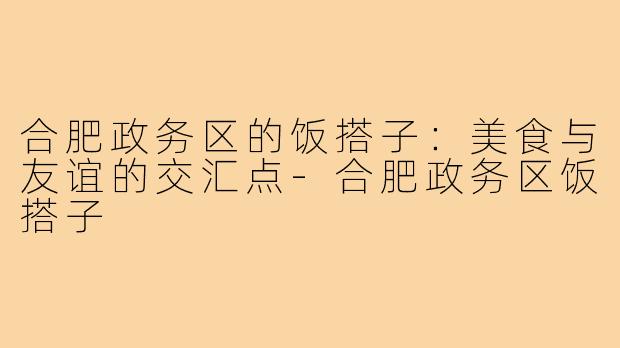 合肥政务区的饭搭子:美食与友谊的交汇点-合肥政务区饭搭子