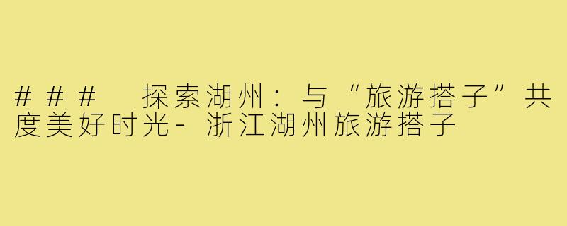 ### 探索湖州:与“旅游搭子”共度美好时光-浙江湖州旅游搭子