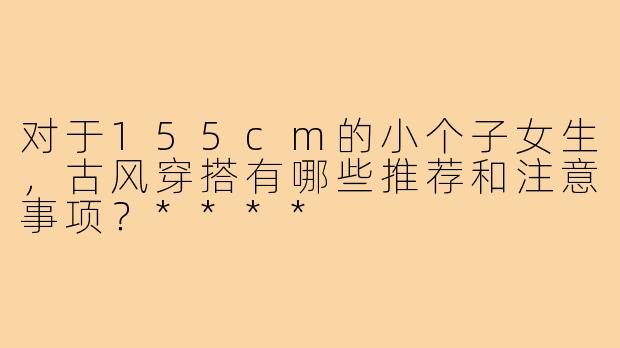 对于155cm的小个子女生，古风穿搭有哪些推荐和注意事项？****