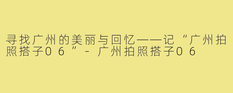 寻找广州的美丽与回忆——记“广州拍照搭子06”