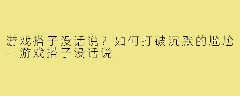 游戏搭子没话说?如何打破沉默的尴尬-游戏搭子没话说