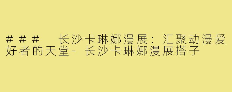 ### 长沙卡琳娜漫展：汇聚动漫爱好者的天堂-长沙卡琳娜漫展搭子