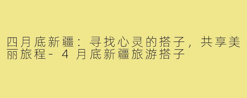 四月底新疆：寻找心灵的搭子，共享美丽旅程-4月底新疆旅游搭子