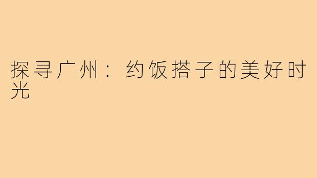 探寻广州:约饭搭子的美好时光