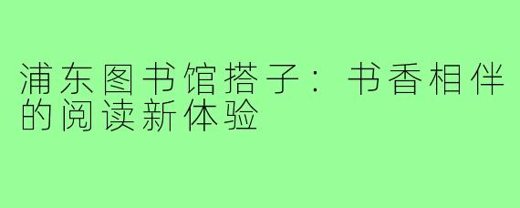 浦东图书馆搭子:书香相伴的阅读新体验