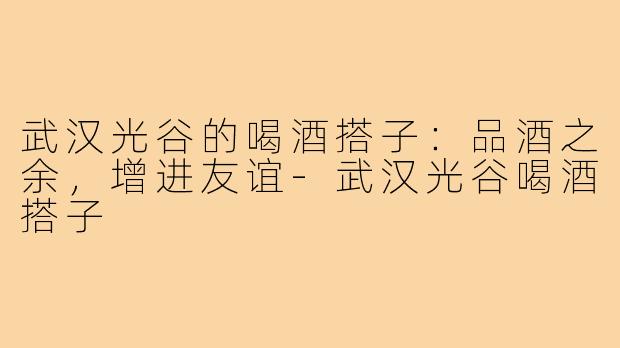 武汉光谷的喝酒搭子：品酒之余，增进友谊-武汉光谷喝酒搭子