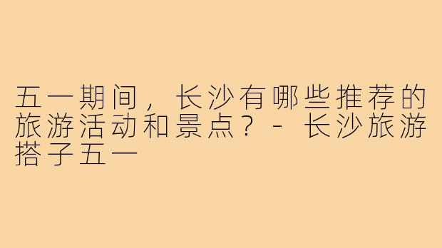 五一期间，长沙有哪些推荐的旅游活动和景点？
