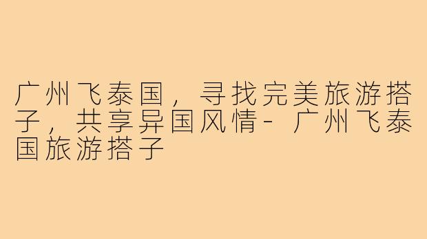 广州飞泰国，寻找完美旅游搭子，共享异国风情