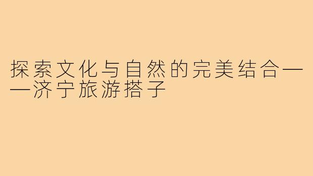 探索文化与自然的完美结合——济宁旅游搭子