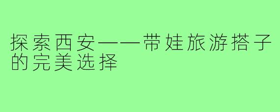探索西安——带娃旅游搭子的完美选择