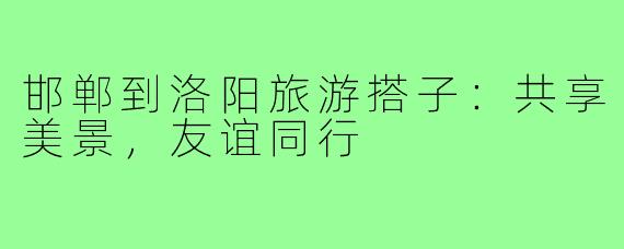 邯郸到洛阳旅游搭子:共享美景,友谊同行