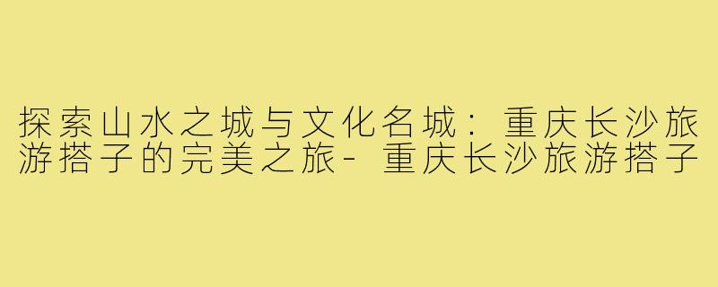 探索山水之城与文化名城:重庆长沙旅游搭子的完美之旅-重庆长沙旅游搭子