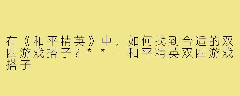 在《和平精英》中,如何找到合适的双四游戏搭子?**-和平精英双四游戏搭子