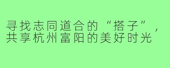 寻找志同道合的“搭子”，共享杭州富阳的美好时光