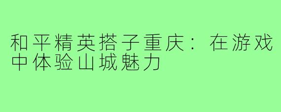 和平精英搭子重庆:在游戏中体验山城魅力