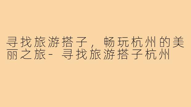 寻找旅游搭子,畅玩杭州的美丽之旅-寻找旅游搭子杭州