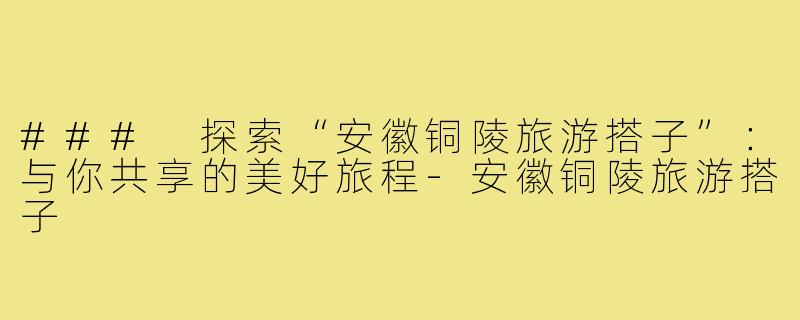 ### 探索“安徽铜陵旅游搭子”:与你共享的美好旅程-安徽铜陵旅游搭子