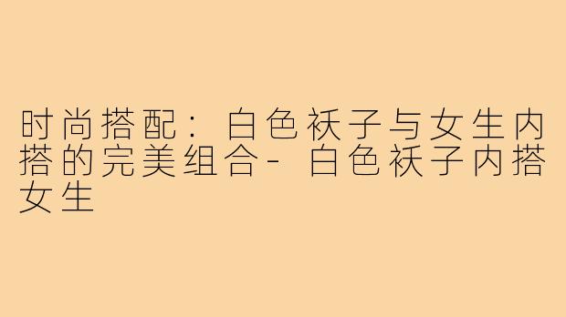 时尚搭配：白色袄子与女生内搭的完美组合-白色袄子内搭女生