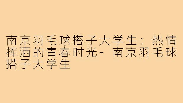 南京羽毛球搭子大学生:热情挥洒的青春时光-南京羽毛球搭子大学生