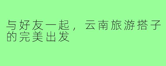 与好友一起,云南旅游搭子的完美出发