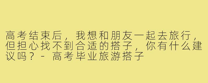 高考结束后,我想和朋友一起去旅行,但担心找不到合适的搭子,你有什么建议吗?-高考毕业旅游搭子