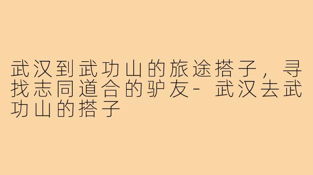 武汉到武功山的旅途搭子,寻找志同道合的驴友-武汉去武功山的搭子