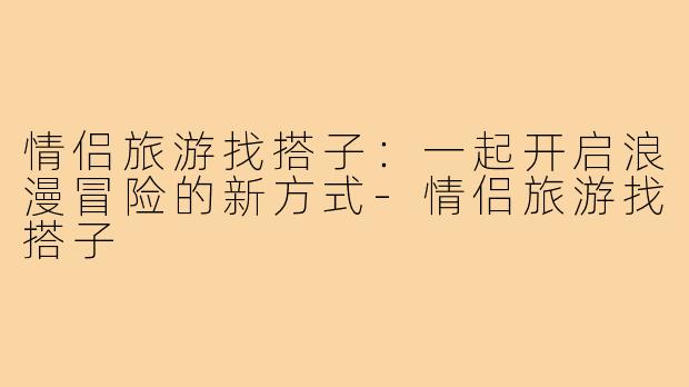 情侣旅游找搭子:一起开启浪漫冒险的新方式-情侣旅游找搭子