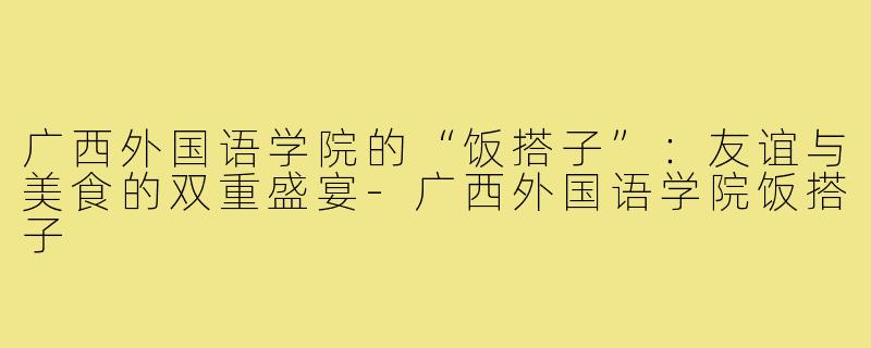 广西外国语学院的“饭搭子”:友谊与美食的双重盛宴-广西外国语学院饭搭子