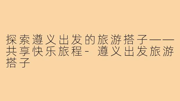 探索遵义出发的旅游搭子——共享快乐旅程-遵义出发旅游搭子