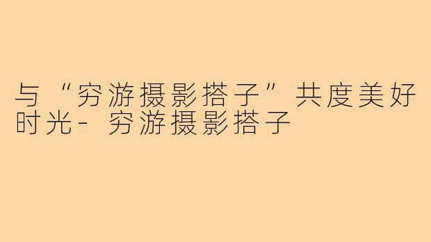 与“穷游摄影搭子”共度美好时光-穷游摄影搭子
