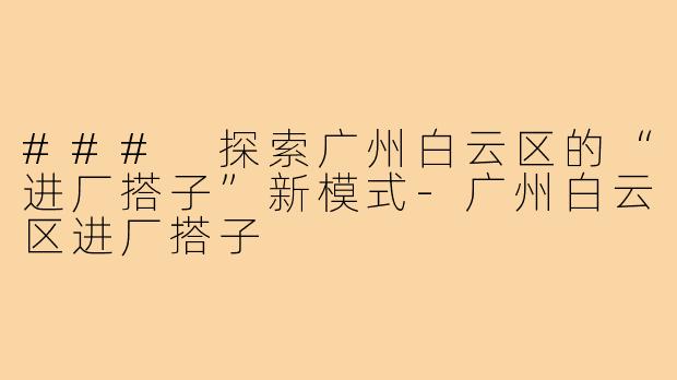 ### 探索广州白云区的“进厂搭子”新模式-广州白云区进厂搭子