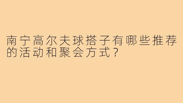 南宁高尔夫球搭子有哪些推荐的活动和聚会方式？