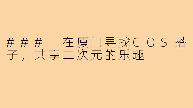 ### 在厦门寻找COS搭子,共享二次元的乐趣