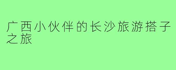 广西小伙伴的长沙旅游搭子之旅